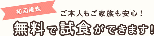 初回限定 ご本人もご家族も安心!無料で試食ができます!